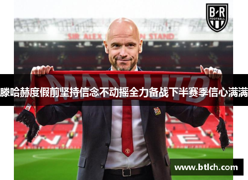 滕哈赫度假前坚持信念不动摇全力备战下半赛季信心满满