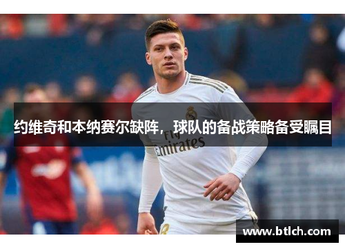 约维奇和本纳赛尔缺阵，球队的备战策略备受瞩目