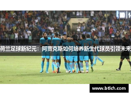 荷兰足球新纪元：阿贾克斯如何培养新生代球员引领未来